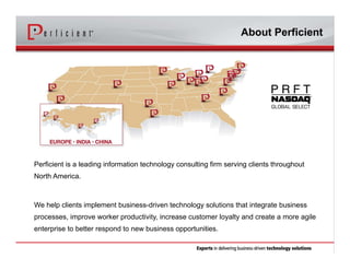 Perficient is a leading information technology consulting firm serving clients throughout
North America.
We help clients implement business-driven technology solutions that integrate business
processes, improve worker productivity, increase customer loyalty and create a more agile
enterprise to better respond to new business opportunities.
About Perficient
 