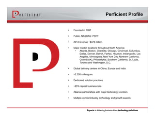 • Founded in 1997
• Public, NASDAQ: PRFT
• 2013 revenue ~$373 million
• Major market locations throughout North America
• Atlanta, Boston, Charlotte, Chicago, Cincinnati, Columbus,
Dallas, Denver, Detroit, Fairfax, Houston, Indianapolis, Los
Angeles, Minneapolis, New York City, Northern California,
Oxford (UK), Philadelphia, Southern California, St. Louis,
Toronto and Washington, D.C.
• Global delivery centers in China, Europe and India
• >2,200 colleagues
• Dedicated solution practices
• ~85% repeat business rate
• Alliance partnerships with major technology vendors
• Multiple vendor/industry technology and growth awards
Perficient Profile
 