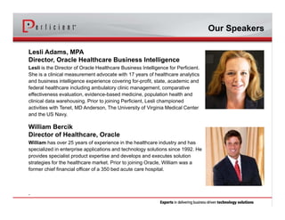 Lesli Adams, MPA
Director, Oracle Healthcare Business Intelligence
Lesli is the Director of Oracle Healthcare Business Intelligence for Perficient.
She is a clinical measurement advocate with 17 years of healthcare analytics
and business intelligence experience covering for-profit, state, academic and
federal healthcare including ambulatory clinic management, comparative
effectiveness evaluation, evidence-based medicine, population health and
clinical data warehousing. Prior to joining Perficient, Lesli championed
activities with Tenet, MD Anderson, The University of Virginia Medical Center
and the US Navy.
William Bercik
Director of Healthcare, Oracle
William has over 25 years of experience in the healthcare industry and has
specialized in enterprise applications and technology solutions since 1992. He
provides specialist product expertise and develops and executes solution
strategies for the healthcare market. Prior to joining Oracle, William was a
former chief financial officer of a 350 bed acute care hospital.
.
Our Speakers
 
