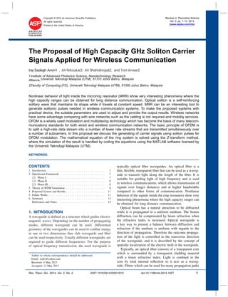 Copyright © 2014 by American Scientiﬁc Publishers
All rights reserved.
Printed in the United States of America
Reviews in Theoretical Science
Vol. 2, pp. 1–13, 2014
(www.aspbs.com/rits)
The Proposal of High Capacity GHz Soliton Carrier
Signals Applied for Wireless Communication
Nonlinear behavior of light inside the microring resonator (MRR) show very interesting phenomena where the
high capacity ranges can be obtained for long distance communication. Optical soliton is a self-reinforcing
solitary wave that maintains its shape while it travels at constant speed. MRR can be an interesting tool to
generate solitonic pulses needed in wireless communication systems. To make the proposed systems with
practical device, the suitable parameters are used to adjust and provide the output results. Wireless networks
have some advantage comparing with wire networks such as the cabling is not required and mobility services.
OFDM is a widely used modulation and multiplexing technology which has become the basis of many telecom-
munications standards for both wired and wireless communication networks. The basic principle of OFDM is
to split a high-rate data stream into a number of lower rate streams that are transmitted simultaneously over
a number of subcarriers. In this proposal we discuss the generating of carrier signals using soliton pulses for
OFDM modulation. The mathematical equation of the ring system is solved using the Z-transform method,
where the simulation of the result is handled by coding the equations using the MATLAB software licensed by
the Universiti Teknologi Malaysia (UTM).
KEYWORDS:
CONTENTS
1. Introduction . . . . . . . . . . . . . . . . . . . . . . . . . . . . . . . . . 1
2. Operational Framework . . . . . . . . . . . . . . . . . . . . . . . . . 7
2.1. Phase-I . . . . . . . . . . . . . . . . . . . . . . . . . . . . . . . . . 7
2.2. Phase-II . . . . . . . . . . . . . . . . . . . . . . . . . . . . . . . . 8
2.3. Phase-III . . . . . . . . . . . . . . . . . . . . . . . . . . . . . . . . 8
3. Theory of WDM Generation . . . . . . . . . . . . . . . . . . . . . . 8
4. Proposed System and Results . . . . . . . . . . . . . . . . . . . . . . 11
5. Future Works . . . . . . . . . . . . . . . . . . . . . . . . . . . . . . . . 11
6. Summary . . . . . . . . . . . . . . . . . . . . . . . . . . . . . . . . . . 12
References and Notes . . . . . . . . . . . . . . . . . . . . . . . . . . . 12
1. INTRODUCTION
A waveguide is deﬁned as a structure which guides electro-
magnetic waves. Depending on the number of propagating
modes, different waveguide can be used. Differential
geometry of the waveguides can be used to conﬁne energy
in one or two dimensions thus slab waveguide and ﬁber
can be used respectively. Usually different waveguides are
required to guide different frequencies. For the purpose
of optical frequency transmission, the used waveguide is
Author to whom correspondence should be addressed.
Email: isaﬁz@yahoo.com
Received: 6 May 2013
Accepted: 12 May 2013
typically optical ﬁber waveguides. An optical ﬁber is a
thin, ﬂexible, transparent ﬁber that can be used as a waveg-
uide to transmit light along the length of the ﬁber. It is
suitable for guiding light of high frequency and is used
in wireless communications, which allows transmission of
signals over longer distances and at higher bandwidths
compared to other forms of communication. Nonlinear
behavior of the signals inside the ring resonators show very
interesting phenomena where the high capacity ranges can
be obtained for long distance communication.
Optical beam has a natural attraction to be diffracted
while it is propagated in a uniform medium. The beams
diffraction can be compensated by beam refraction when
the refractive index is increased. Optical waveguide is
a key way to present a balance between diffraction and
refraction if the medium is uniform with regards to the
direction of propagation. Therefore the outcome propaga-
tion of the light is controlled in the transverse direction
of the waveguide, and it is described by the concept of
spatially localization of the electric ﬁeld in the waveguide.
Typically, an optical ﬁber consists of a transparent core
which is surrounded by a transparent cladding material
with a lower refractive index. Light is conﬁned in the
core by total internal reﬂection so it acts as a waveg-
uide. Fibers which can be used for many propagation paths
Rev. Theor. Sci. 2014, Vol. 2, No. 4 2327-1515/2014/2/001/013 doi:10.1166/rits.2014.1027 1
1Institute of Advanced Photonics Science, Nanotechnology Research
Alliance,Universiti Teknologi Malaysia (UTM), 81310 Johor Bahru, Malaysia
2Faculty of Computing (FC), Universiti Teknologi Malaysia (UTM), 81300 Johor Bahru, Malaysia
Iraj Sadegh Amiri1∗, Ali Nikoukar2, Ali Shahidinejad2, and Toni Anwar2
 