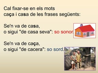 Cal fixar-se en els mots
caça i casa de les frases següents:
Se'n va de casa,
o sigui "de casa seva": so sonor.
Se'n va de caça,
o sigui "de cacera": so sord.
 
