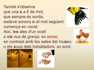 També s'observa
que una s a fi de mot,
que sempre és sorda,
esdevé sonora si el mot següent
comença en vocal:
Així, les ales d'un ocell
o els ous de granja: so sonor,
en contrast amb les sales del museu
o els sous dels treballadors: so sord.
 