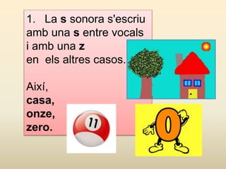 1. La s sonora s'escriu
amb una s entre vocals
i amb una z
en els altres casos.
Així,
casa,
onze,
zero.
 