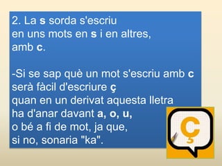 2. La s sorda s'escriu
en uns mots en s i en altres,
amb c.
-Si se sap què un mot s'escriu amb c
serà fàcil d'escriure ç
quan en un derivat aquesta lletra
ha d'anar davant a, o, u,
o bé a fi de mot, ja que,
si no, sonaria "ka".
 