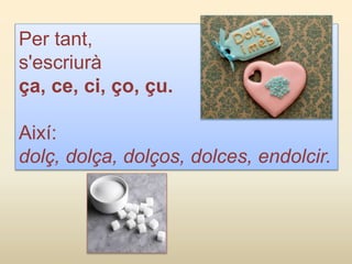 Per tant,
s'escriurà
ça, ce, ci, ço, çu.
Així:
dolç, dolça, dolços, dolces, endolcir.
 