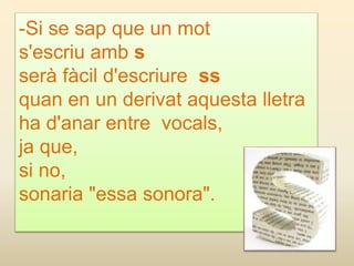 -Si se sap que un mot
s'escriu amb s
serà fàcil d'escriure ss
quan en un derivat aquesta lletra
ha d'anar entre vocals,
ja que,
si no,
sonaria "essa sonora".
 