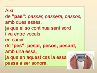 Així:
de "pas": passar, passera, passos,
amb dues esses,
ja que el so continua sent sord
i va entre vocals;
en canvi,
de "pes": pesar, pesos, pesant,
amb una essa,
ja que en aquest cas la essa
passa a ser sonora.
 