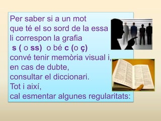 Per saber si a un mot
que té el so sord de la essa
li correspon la grafia
s ( o ss) o bé c (o ç)
convé tenir memòria visual i,
en cas de dubte,
consultar el diccionari.
Tot i així,
cal esmentar algunes regularitats:
 