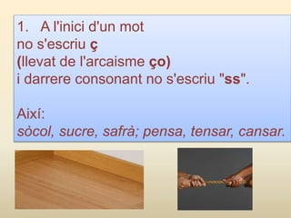 1. A l'inici d'un mot
no s'escriu ç
(llevat de l'arcaisme ço)
i darrere consonant no s'escriu "ss".
Així:
sòcol, sucre, safrà; pensa, tensar, cansar.
 