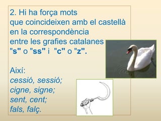 2. Hi ha força mots
que coincideixen amb el castellà
en la correspondència
entre les grafies catalanes
"s" o "ss" i "c" o "z".
Així:
cessió, sessió;
cigne, signe;
sent, cent;
fals, falç.
 