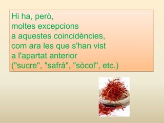 Hi ha, però,
moltes excepcions
a aquestes coincidències,
com ara les que s'han vist
a l'apartat anterior
("sucre", "safrà", "sòcol", etc.)
 