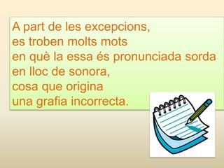 A part de les excepcions,
es troben molts mots
en què la essa és pronunciada sorda
en lloc de sonora,
cosa que origina
una grafia incorrecta.
 