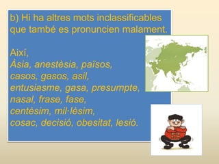 b) Hi ha altres mots inclassificables
que també es pronuncien malament.
Així,
Àsia, anestèsia, països,
casos, gasos, asil,
entusiasme, gasa, presumpte,
nasal, frase, fase,
centèsim, mil·lèsim,
cosac, decisió, obesitat, lesió.
 