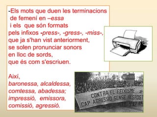 -Els mots que duen les terminacions
de femení en –essa
i els que són formats
pels infixos -press-, -gress-, -miss-,
que ja s'han vist anteriorment,
se solen pronunciar sonors
en lloc de sords,
que és com s'escriuen.
Així,
baronessa, alcaldessa,
comtessa, abadessa;
impressió, emissora,
comissió, agressió.
 