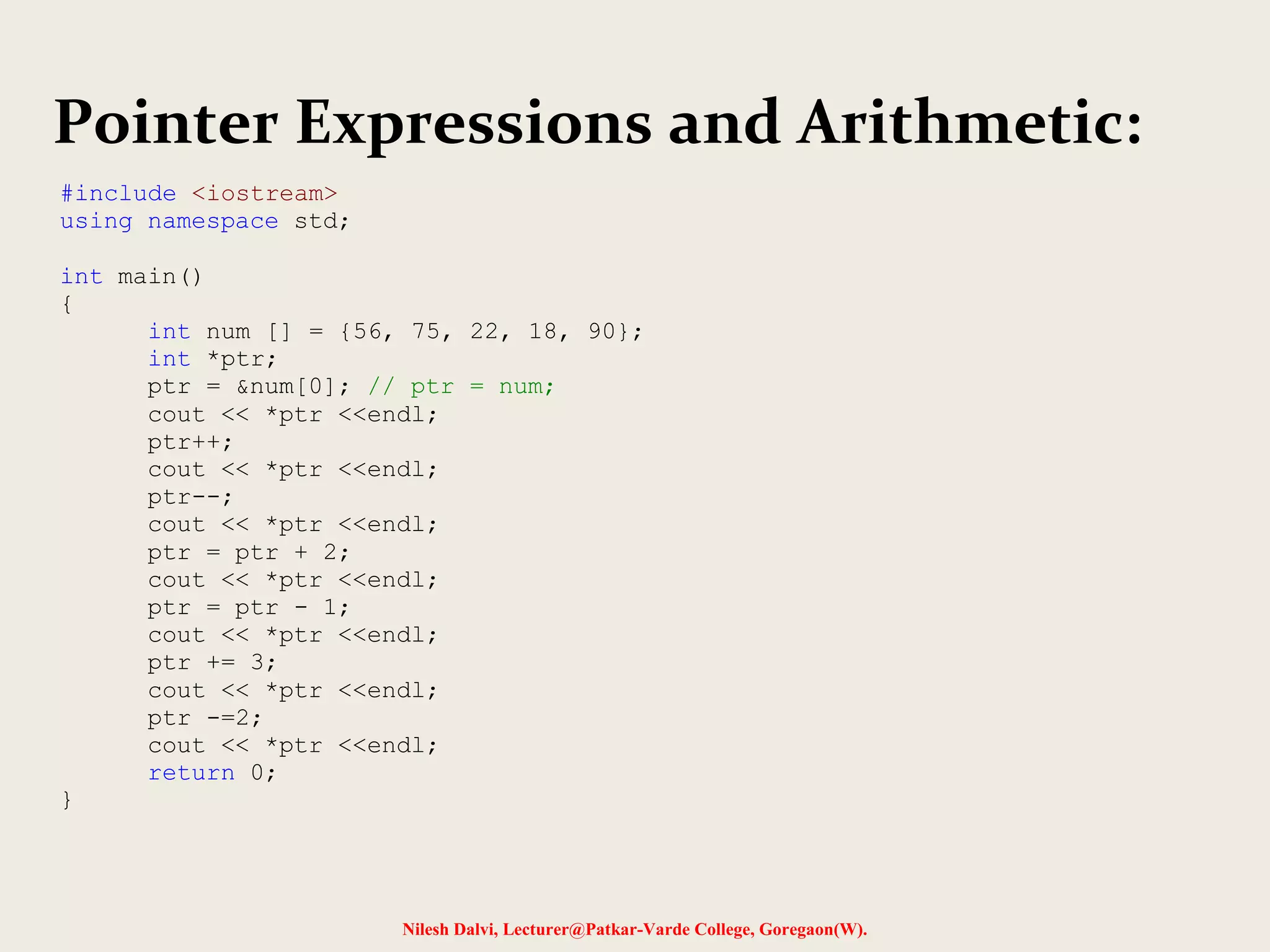 Nilesh Dalvi, Lecturer@Patkar-Varde College, Goregaon(W).
Pointer Expressions and Arithmetic:
#include <iostream>
using namespace std;
int main()
{
int num [] = {56, 75, 22, 18, 90};
int *ptr;
ptr = &num[0]; // ptr = num;
cout << *ptr <<endl;
ptr++;
cout << *ptr <<endl;
ptr--;
cout << *ptr <<endl;
ptr = ptr + 2;
cout << *ptr <<endl;
ptr = ptr - 1;
cout << *ptr <<endl;
ptr += 3;
cout << *ptr <<endl;
ptr -=2;
cout << *ptr <<endl;
return 0;
}
 