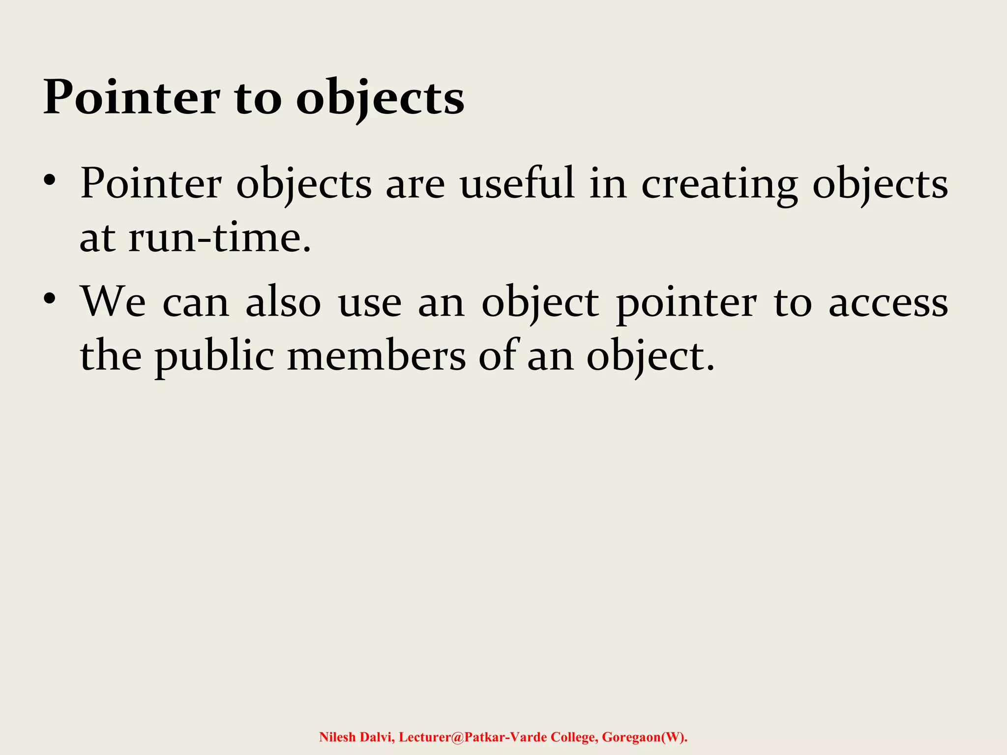 • Pointer objects are useful in creating objects
at run-time.
• We can also use an object pointer to access
the public members of an object.
Nilesh Dalvi, Lecturer@Patkar-Varde College, Goregaon(W).
Pointer to objects
 