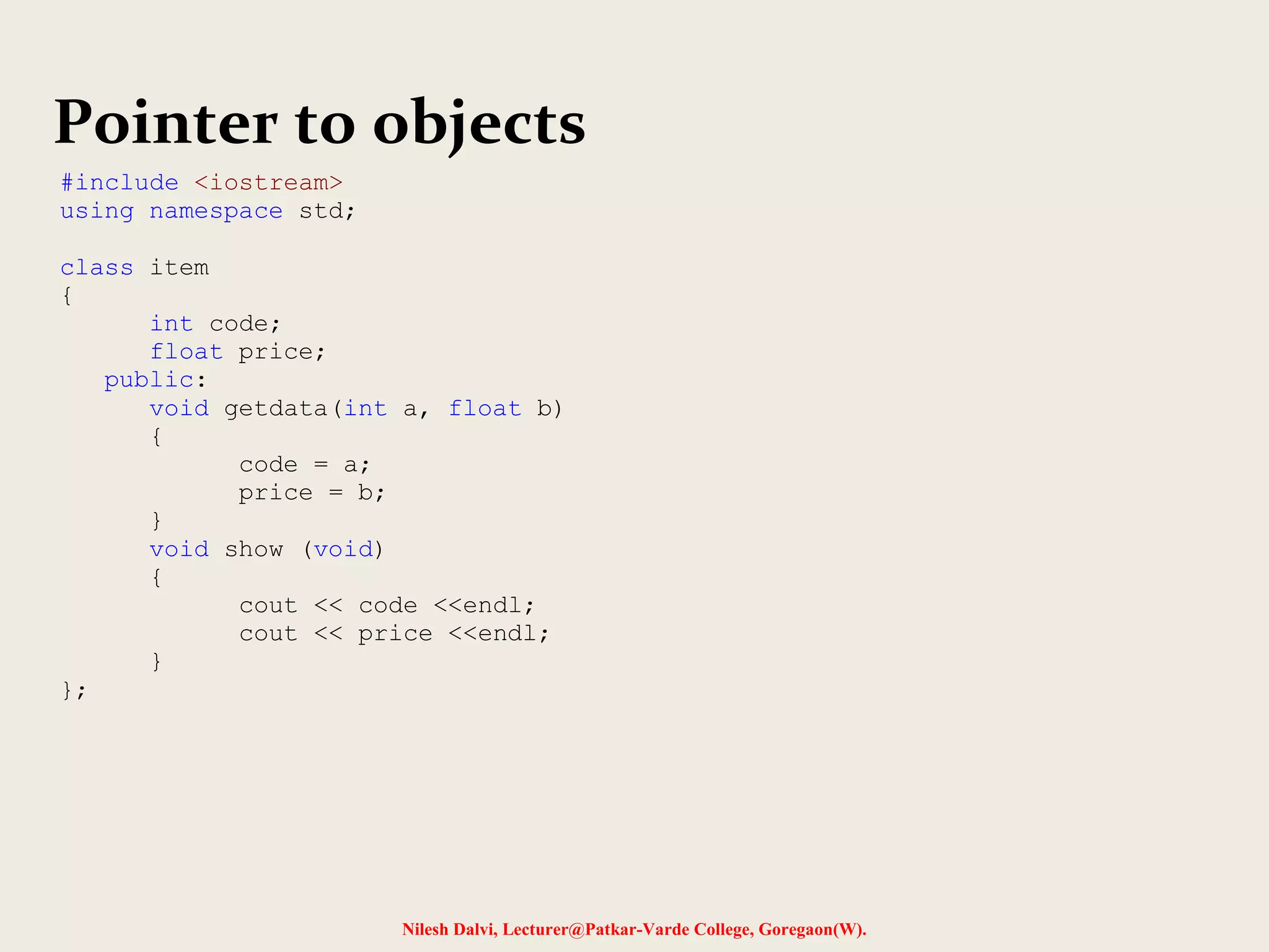 Nilesh Dalvi, Lecturer@Patkar-Varde College, Goregaon(W).
Pointer to objects
#include <iostream>
using namespace std;
class item
{
int code;
float price;
public:
void getdata(int a, float b)
{
code = a;
price = b;
}
void show (void)
{
cout << code <<endl;
cout << price <<endl;
}
};
 