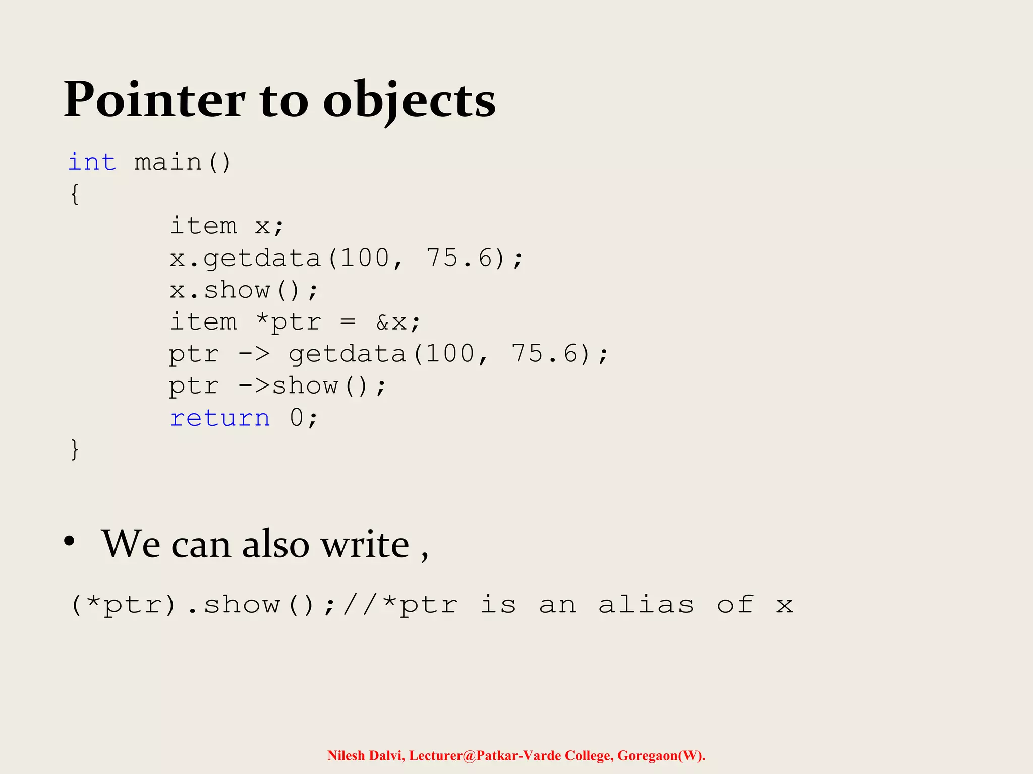 Pointer to objects
• We can also write ,
int main()
{
item x;
x.getdata(100, 75.6);
x.show();
item *ptr = &x;
ptr -> getdata(100, 75.6);
ptr ->show();
return 0;
}
(*ptr).show();//*ptr is an alias of x
Nilesh Dalvi, Lecturer@Patkar-Varde College, Goregaon(W).
 