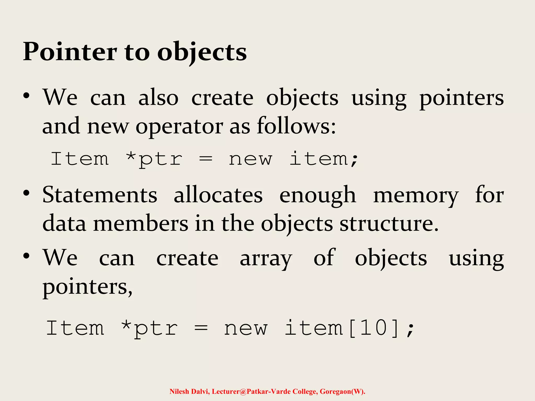 • We can also create objects using pointers
and new operator as follows:
• Statements allocates enough memory for
data members in the objects structure.
• We can create array of objects using
pointers,
Nilesh Dalvi, Lecturer@Patkar-Varde College, Goregaon(W).
Pointer to objects
Item *ptr = new item;
Item *ptr = new item[10];
 
