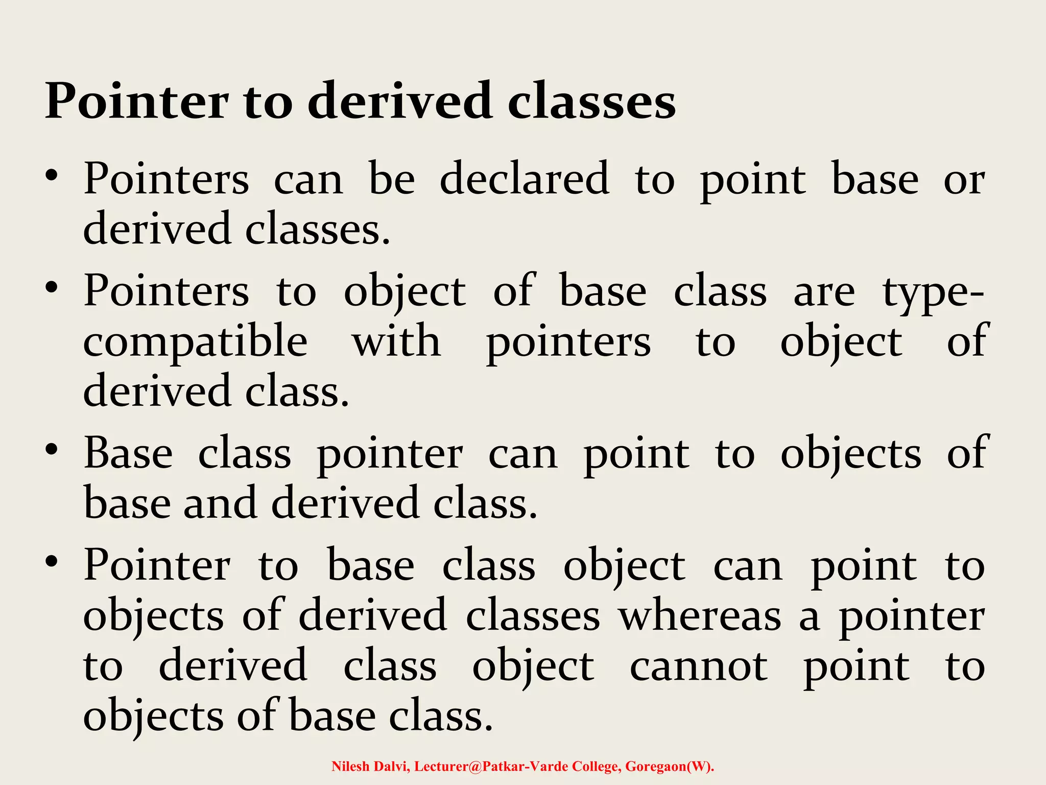 • Pointers can be declared to point base or
derived classes.
• Pointers to object of base class are type-
compatible with pointers to object of
derived class.
• Base class pointer can point to objects of
base and derived class.
• Pointer to base class object can point to
objects of derived classes whereas a pointer
to derived class object cannot point to
objects of base class.
Nilesh Dalvi, Lecturer@Patkar-Varde College, Goregaon(W).
Pointer to derived classes
 