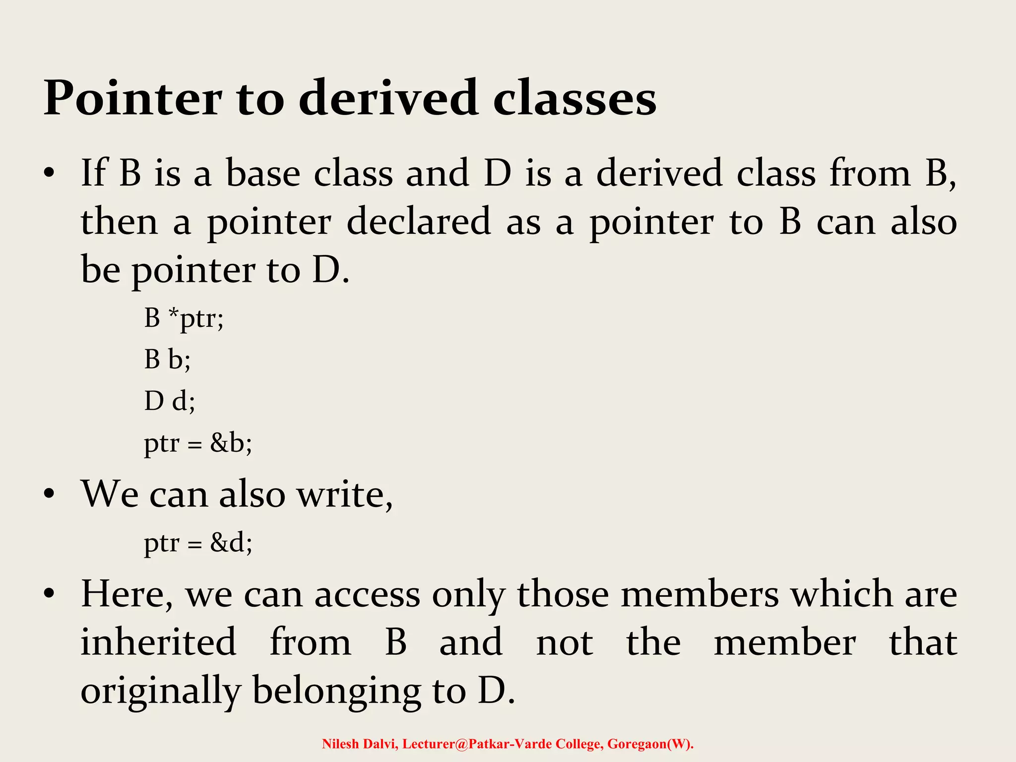• If B is a base class and D is a derived class from B,
then a pointer declared as a pointer to B can also
be pointer to D.
B *ptr;
B b;
D d;
ptr = &b;
• We can also write,
ptr = &d;
• Here, we can access only those members which are
inherited from B and not the member that
originally belonging to D.
Nilesh Dalvi, Lecturer@Patkar-Varde College, Goregaon(W).
Pointer to derived classes
 