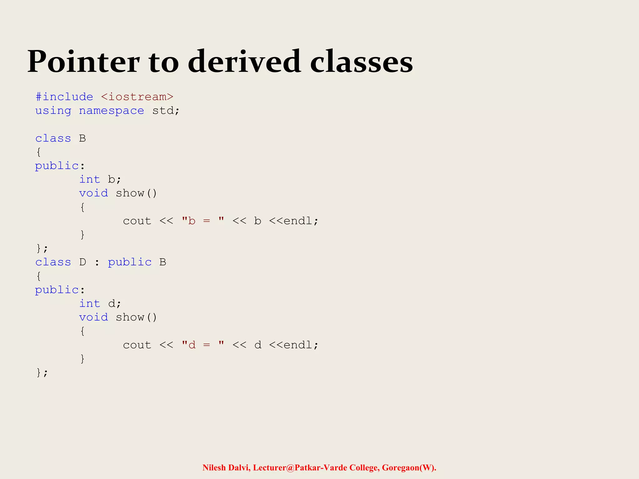 Nilesh Dalvi, Lecturer@Patkar-Varde College, Goregaon(W).
Pointer to derived classes
#include <iostream>
using namespace std;
class B
{
public:
int b;
void show()
{
cout << "b = " << b <<endl;
}
};
class D : public B
{
public:
int d;
void show()
{
cout << "d = " << d <<endl;
}
};
 
