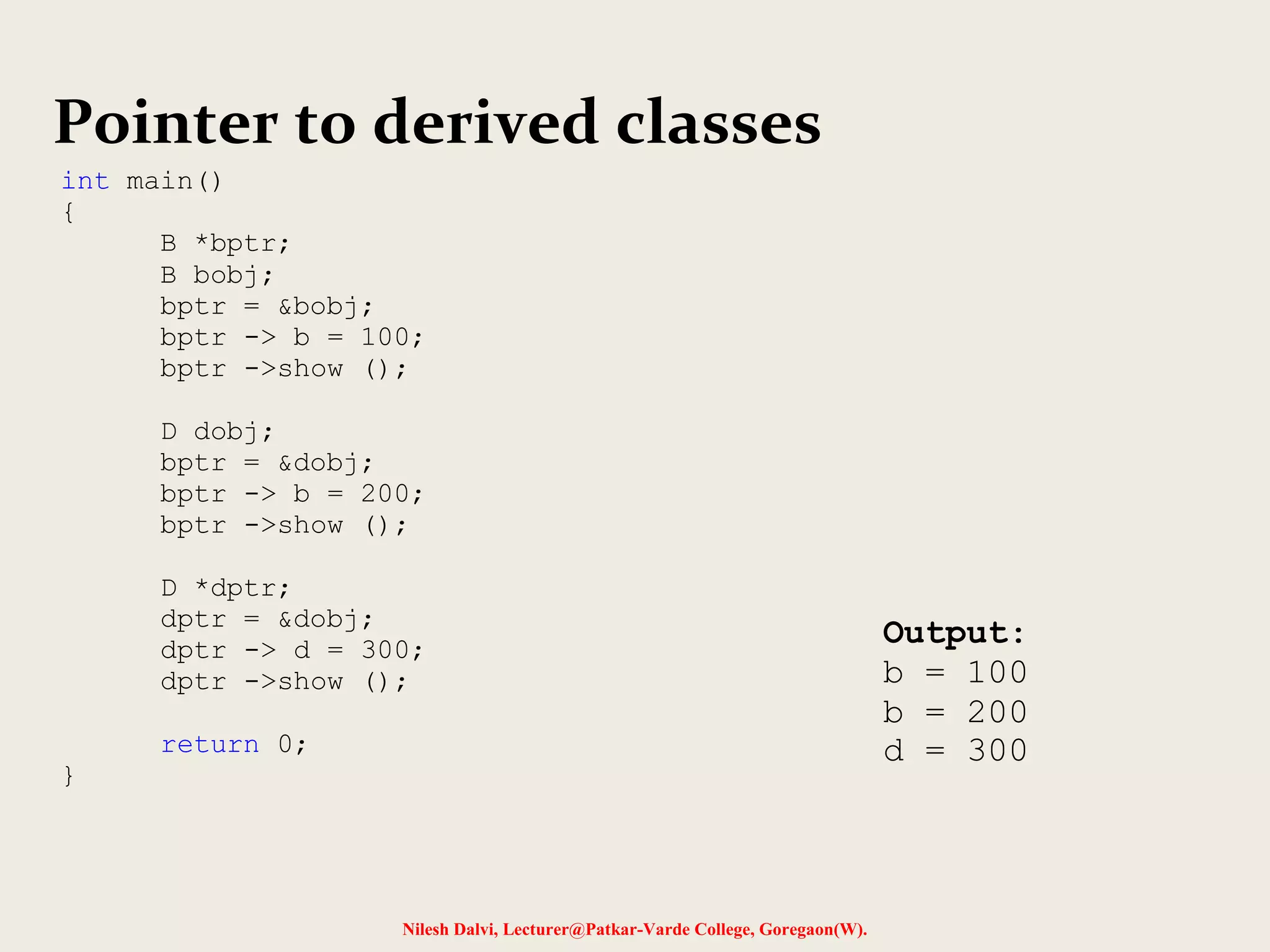 Nilesh Dalvi, Lecturer@Patkar-Varde College, Goregaon(W).
Pointer to derived classes
int main()
{
B *bptr;
B bobj;
bptr = &bobj;
bptr -> b = 100;
bptr ->show ();
D dobj;
bptr = &dobj;
bptr -> b = 200;
bptr ->show ();
D *dptr;
dptr = &dobj;
dptr -> d = 300;
dptr ->show ();
return 0;
}
Output:
b = 100
b = 200
d = 300
 