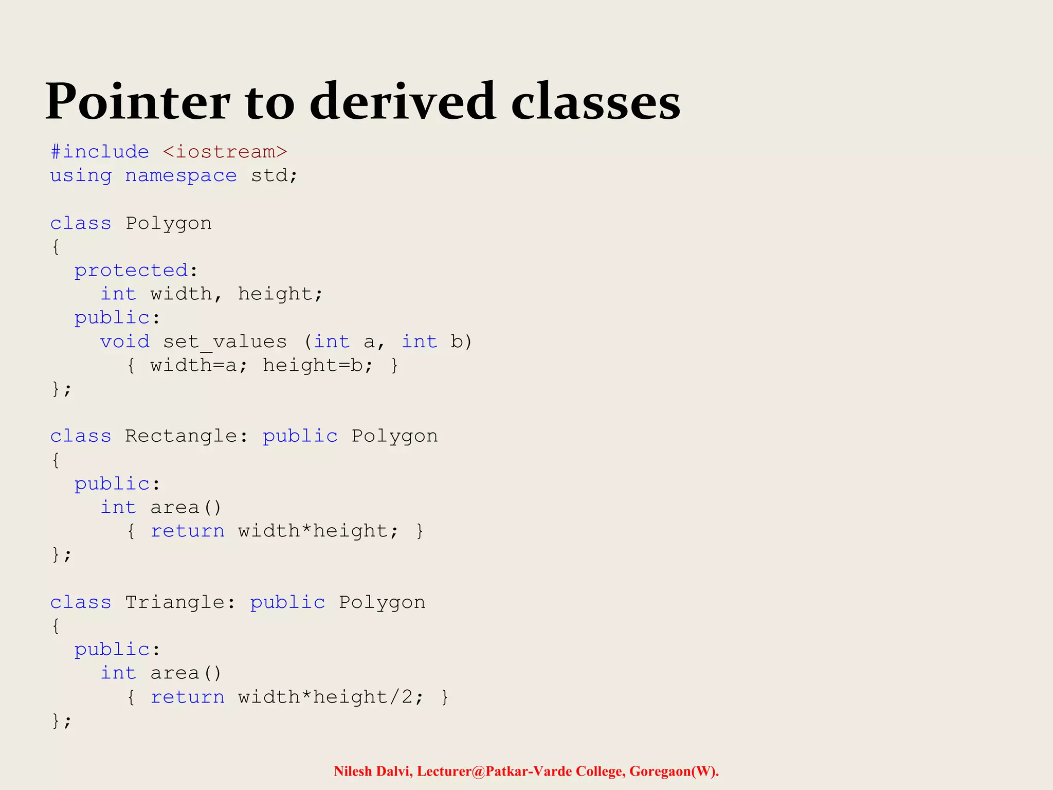 Nilesh Dalvi, Lecturer@Patkar-Varde College, Goregaon(W).
Pointer to derived classes
#include <iostream>
using namespace std;
class Polygon
{
protected:
int width, height;
public:
void set_values (int a, int b)
{ width=a; height=b; }
};
class Rectangle: public Polygon
{
public:
int area()
{ return width*height; }
};
class Triangle: public Polygon
{
public:
int area()
{ return width*height/2; }
};
 