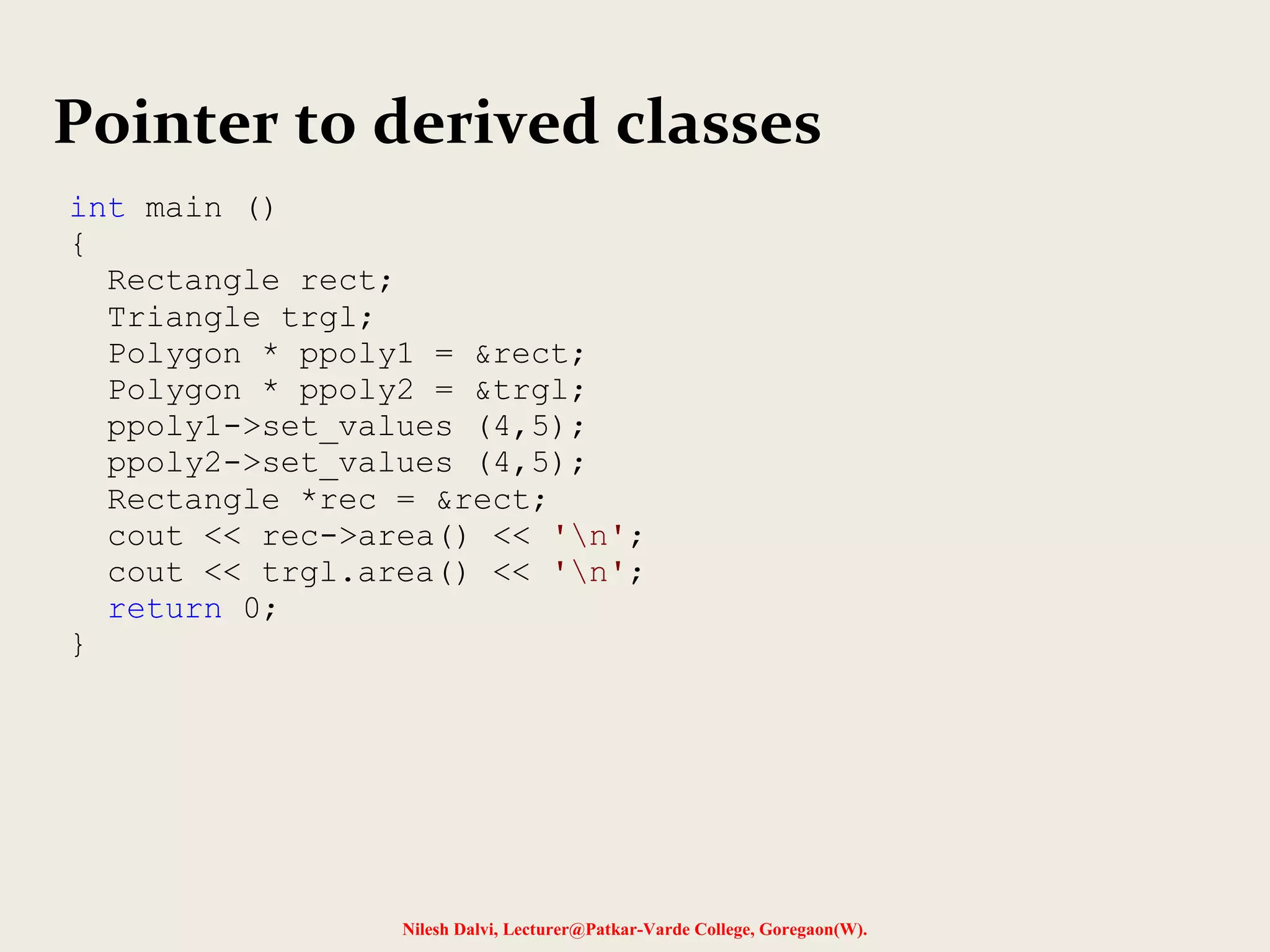 Nilesh Dalvi, Lecturer@Patkar-Varde College, Goregaon(W).
Pointer to derived classes
int main ()
{
Rectangle rect;
Triangle trgl;
Polygon * ppoly1 = &rect;
Polygon * ppoly2 = &trgl;
ppoly1->set_values (4,5);
ppoly2->set_values (4,5);
Rectangle *rec = &rect;
cout << rec->area() << 'n';
cout << trgl.area() << 'n';
return 0;
}
 