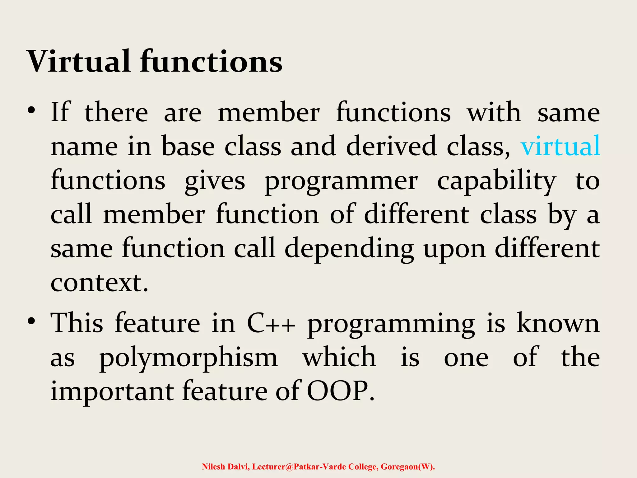 • If there are member functions with same
name in base class and derived class, virtual
functions gives programmer capability to
call member function of different class by a
same function call depending upon different
context.
• This feature in C++ programming is known
as polymorphism which is one of the
important feature of OOP.
Nilesh Dalvi, Lecturer@Patkar-Varde College, Goregaon(W).
Virtual functions
 