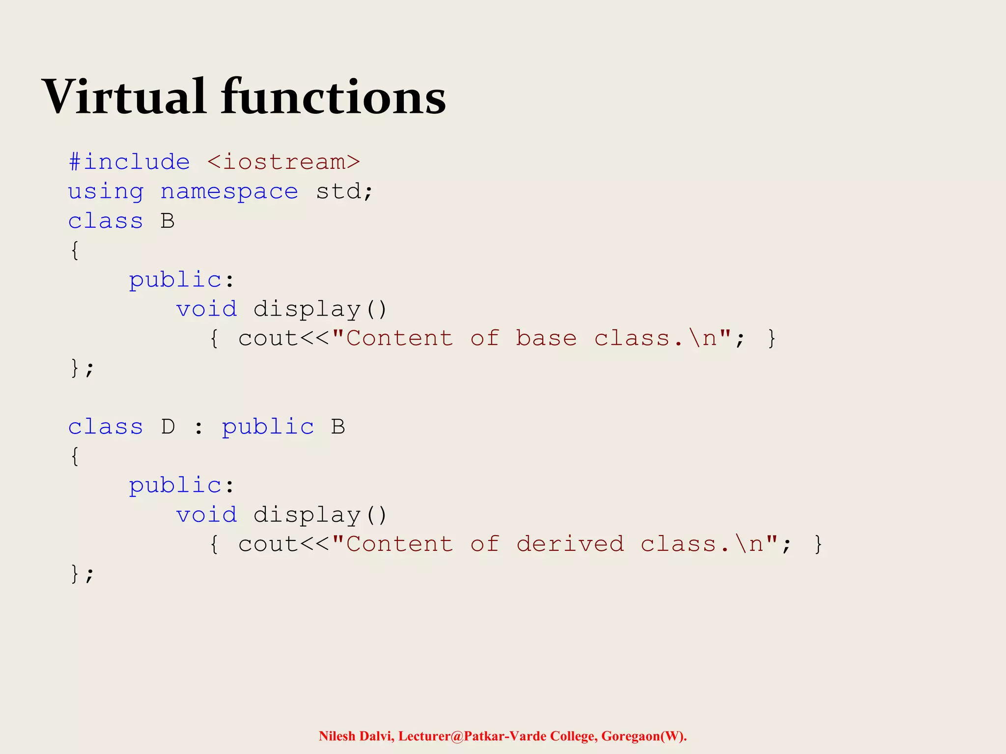 Nilesh Dalvi, Lecturer@Patkar-Varde College, Goregaon(W).
Virtual functions
#include <iostream>
using namespace std;
class B
{
public:
void display()
{ cout<<"Content of base class.n"; }
};
class D : public B
{
public:
void display()
{ cout<<"Content of derived class.n"; }
};
 