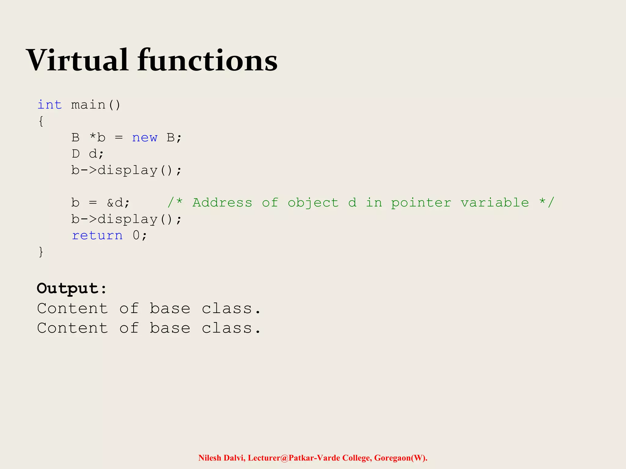 Nilesh Dalvi, Lecturer@Patkar-Varde College, Goregaon(W).
Virtual functions
int main()
{
B *b = new B;
D d;
b->display();
b = &d; /* Address of object d in pointer variable */
b->display();
return 0;
}
Output:
Content of base class.
Content of base class.
 