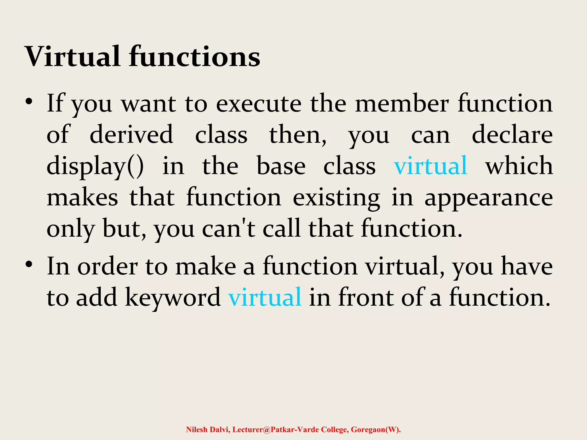 • If you want to execute the member function
of derived class then, you can declare
display() in the base class virtual which
makes that function existing in appearance
only but, you can't call that function.
• In order to make a function virtual, you have
to add keyword virtual in front of a function.
Nilesh Dalvi, Lecturer@Patkar-Varde College, Goregaon(W).
Virtual functions
 