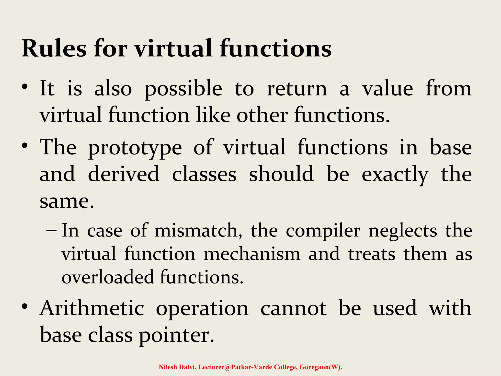 • It is also possible to return a value from
virtual function like other functions.
• The prototype of virtual functions in base
and derived classes should be exactly the
same.
– In case of mismatch, the compiler neglects the
virtual function mechanism and treats them as
overloaded functions.
• Arithmetic operation cannot be used with
base class pointer.
Nilesh Dalvi, Lecturer@Patkar-Varde College, Goregaon(W).
Rules for virtual functions
 
