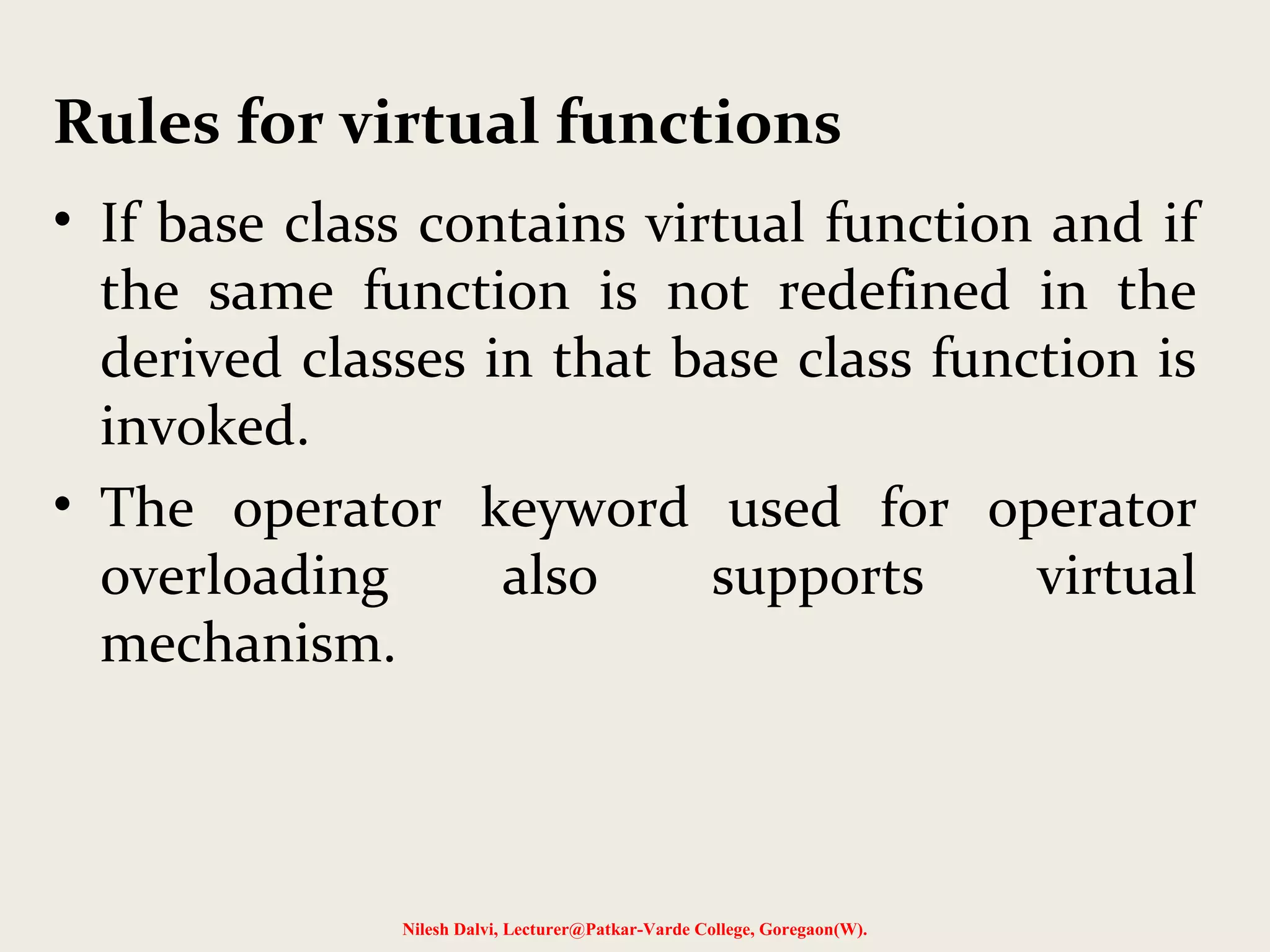 • If base class contains virtual function and if
the same function is not redefined in the
derived classes in that base class function is
invoked.
• The operator keyword used for operator
overloading also supports virtual
mechanism.
Nilesh Dalvi, Lecturer@Patkar-Varde College, Goregaon(W).
Rules for virtual functions
 