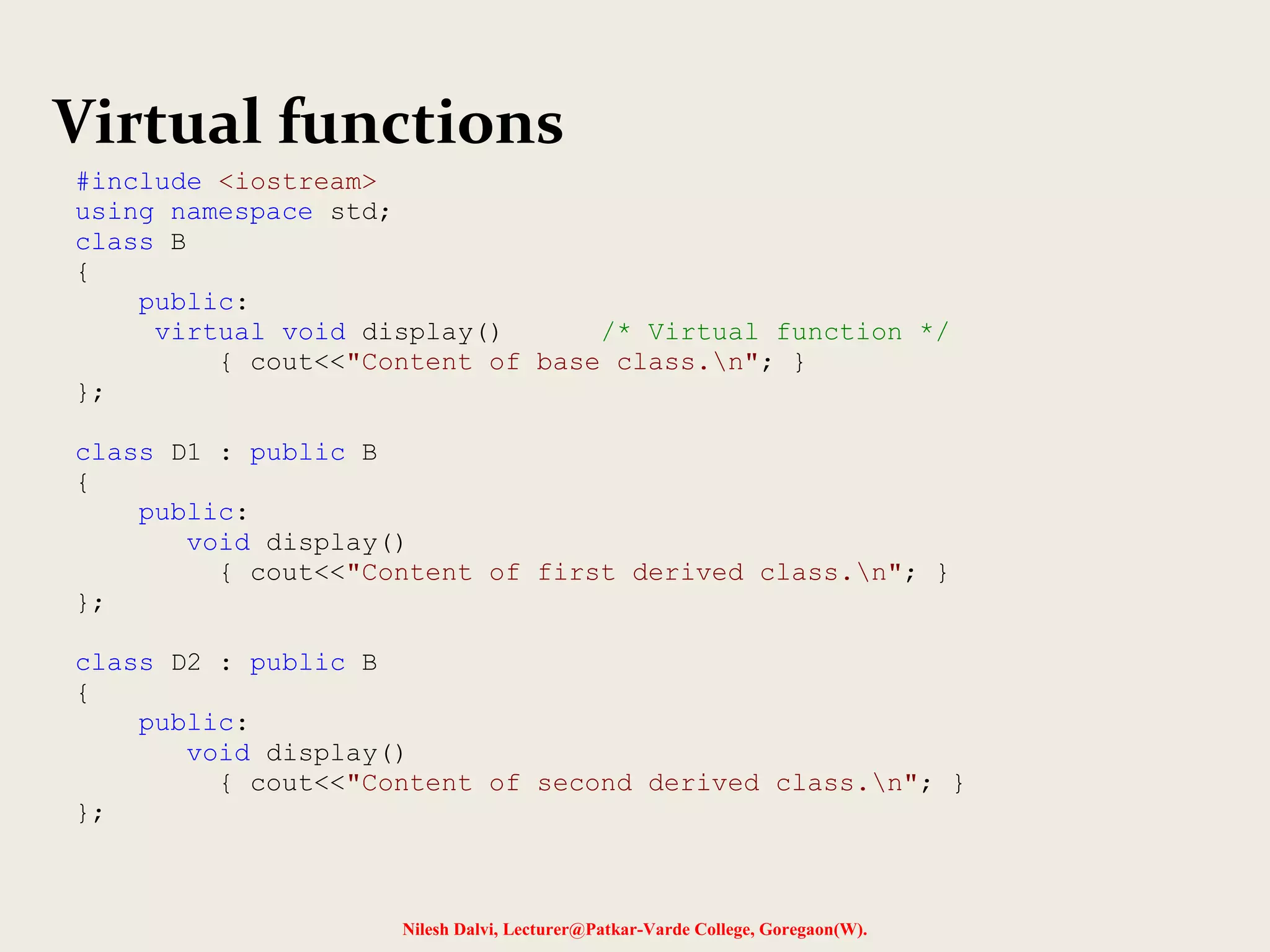Nilesh Dalvi, Lecturer@Patkar-Varde College, Goregaon(W).
Virtual functions
#include <iostream>
using namespace std;
class B
{
public:
virtual void display() /* Virtual function */
{ cout<<"Content of base class.n"; }
};
class D1 : public B
{
public:
void display()
{ cout<<"Content of first derived class.n"; }
};
class D2 : public B
{
public:
void display()
{ cout<<"Content of second derived class.n"; }
};
 