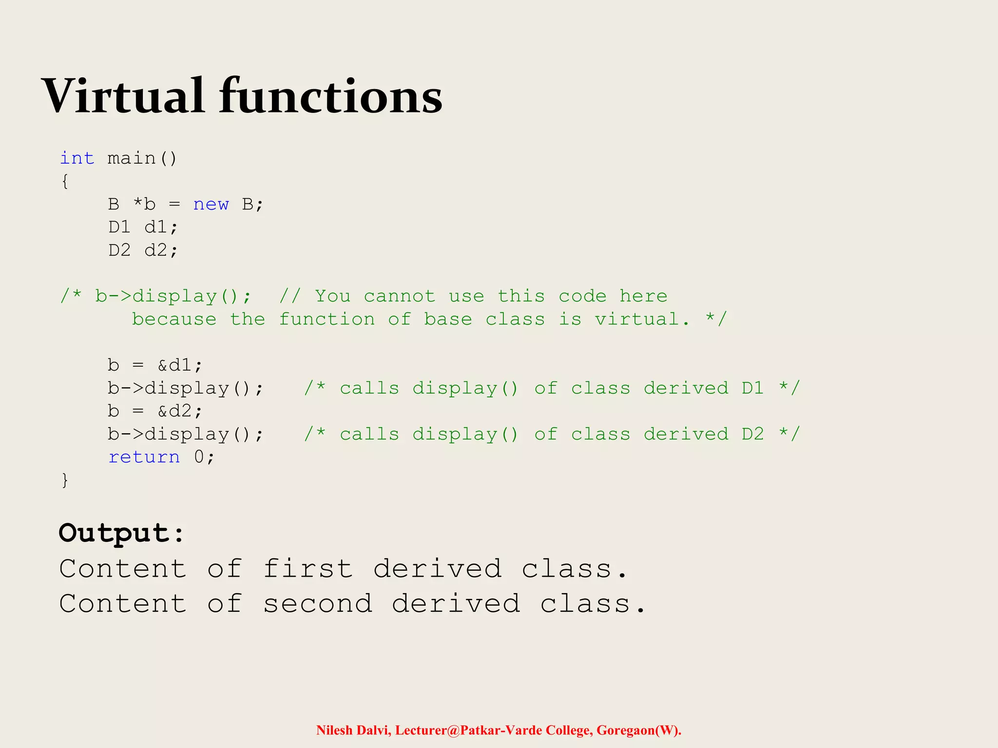 Nilesh Dalvi, Lecturer@Patkar-Varde College, Goregaon(W).
Virtual functions
int main()
{
B *b = new B;
D1 d1;
D2 d2;
/* b->display(); // You cannot use this code here
because the function of base class is virtual. */
b = &d1;
b->display(); /* calls display() of class derived D1 */
b = &d2;
b->display(); /* calls display() of class derived D2 */
return 0;
}
Output:
Content of first derived class.
Content of second derived class.
 