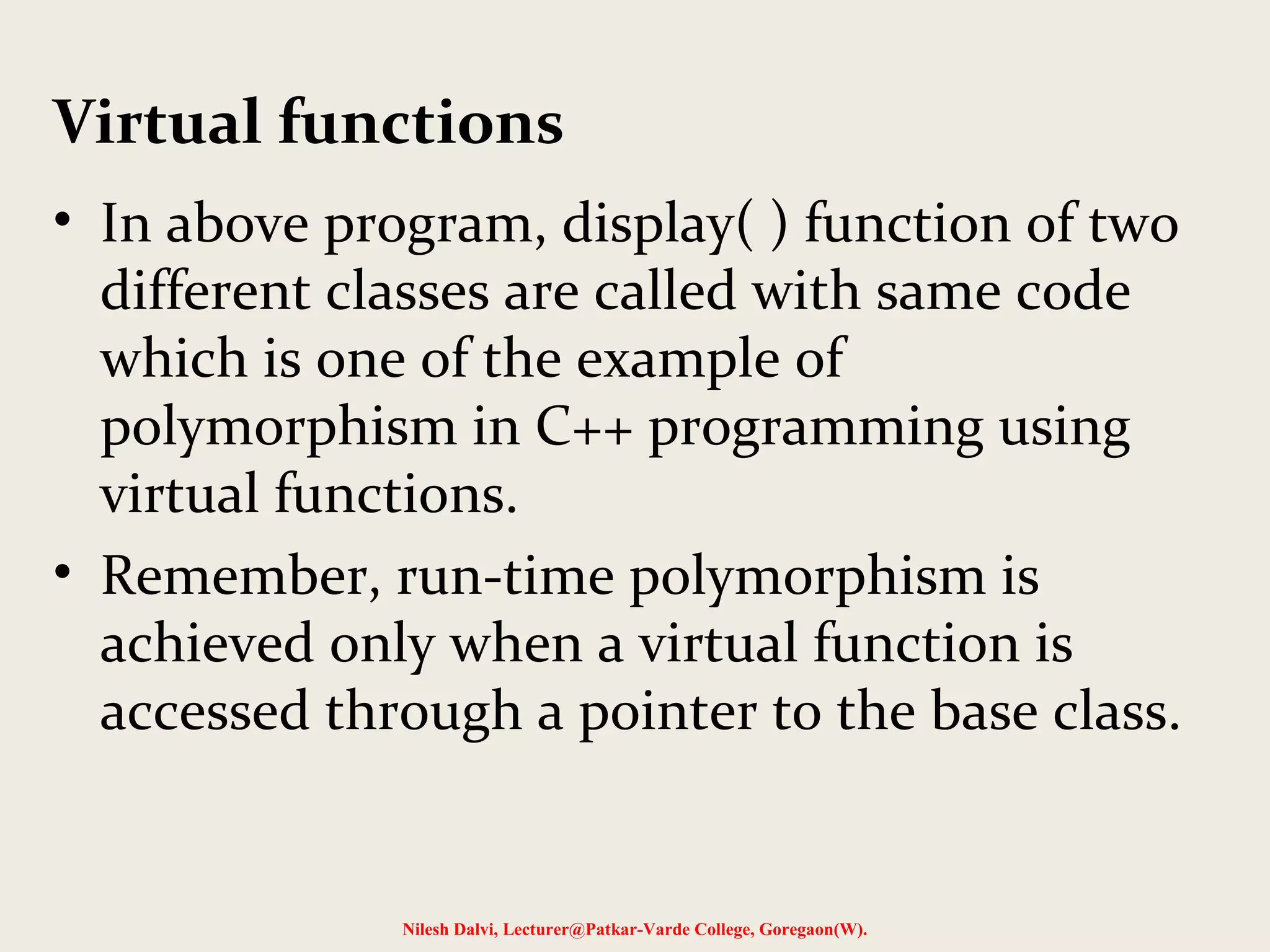 • In above program, display( ) function of two
different classes are called with same code
which is one of the example of
polymorphism in C++ programming using
virtual functions.
• Remember, run-time polymorphism is
achieved only when a virtual function is
accessed through a pointer to the base class.
Nilesh Dalvi, Lecturer@Patkar-Varde College, Goregaon(W).
Virtual functions
 