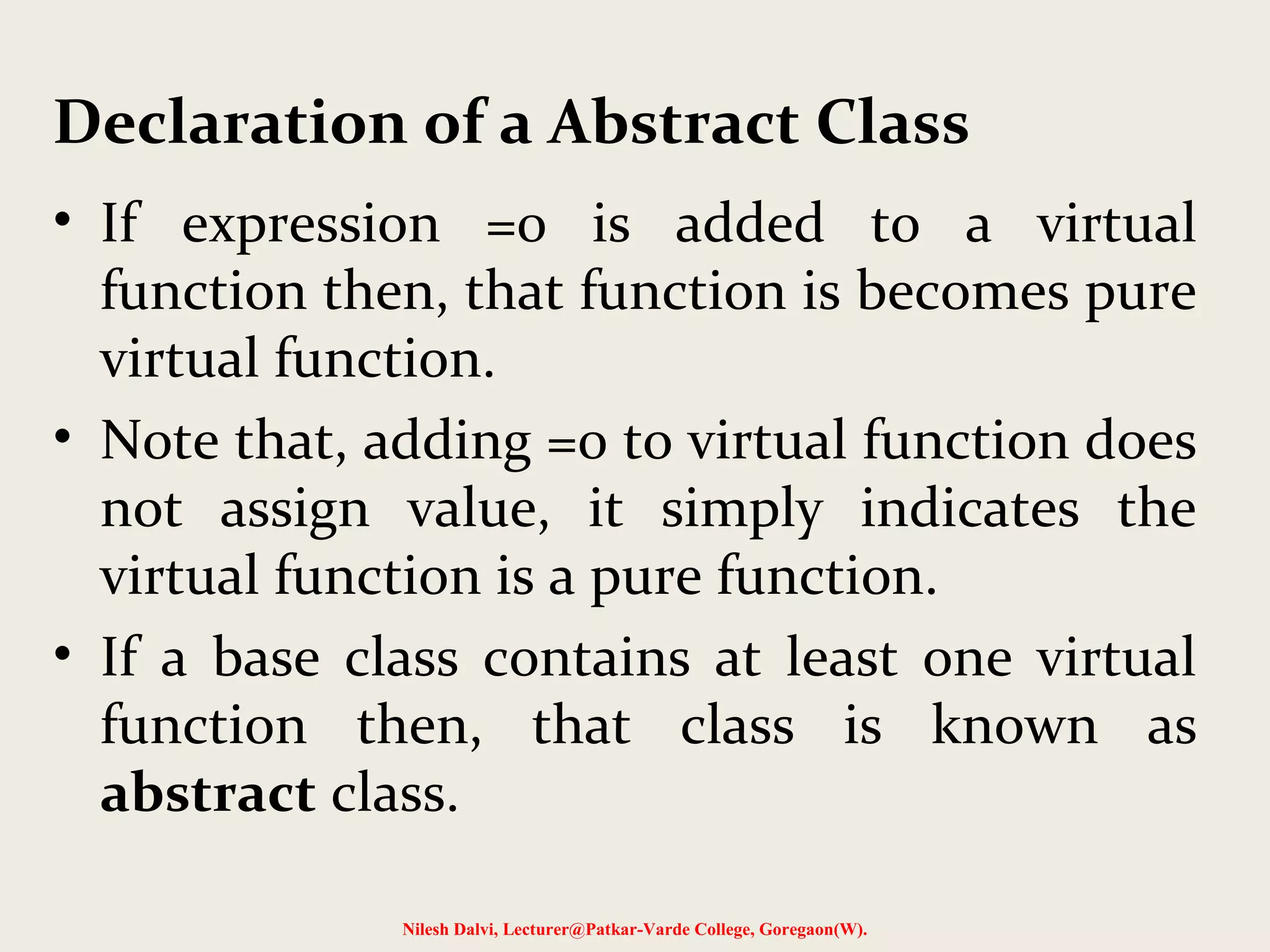 • If expression =0 is added to a virtual
function then, that function is becomes pure
virtual function.
• Note that, adding =0 to virtual function does
not assign value, it simply indicates the
virtual function is a pure function.
• If a base class contains at least one virtual
function then, that class is known as
abstract class.
Nilesh Dalvi, Lecturer@Patkar-Varde College, Goregaon(W).
Declaration of a Abstract Class
 