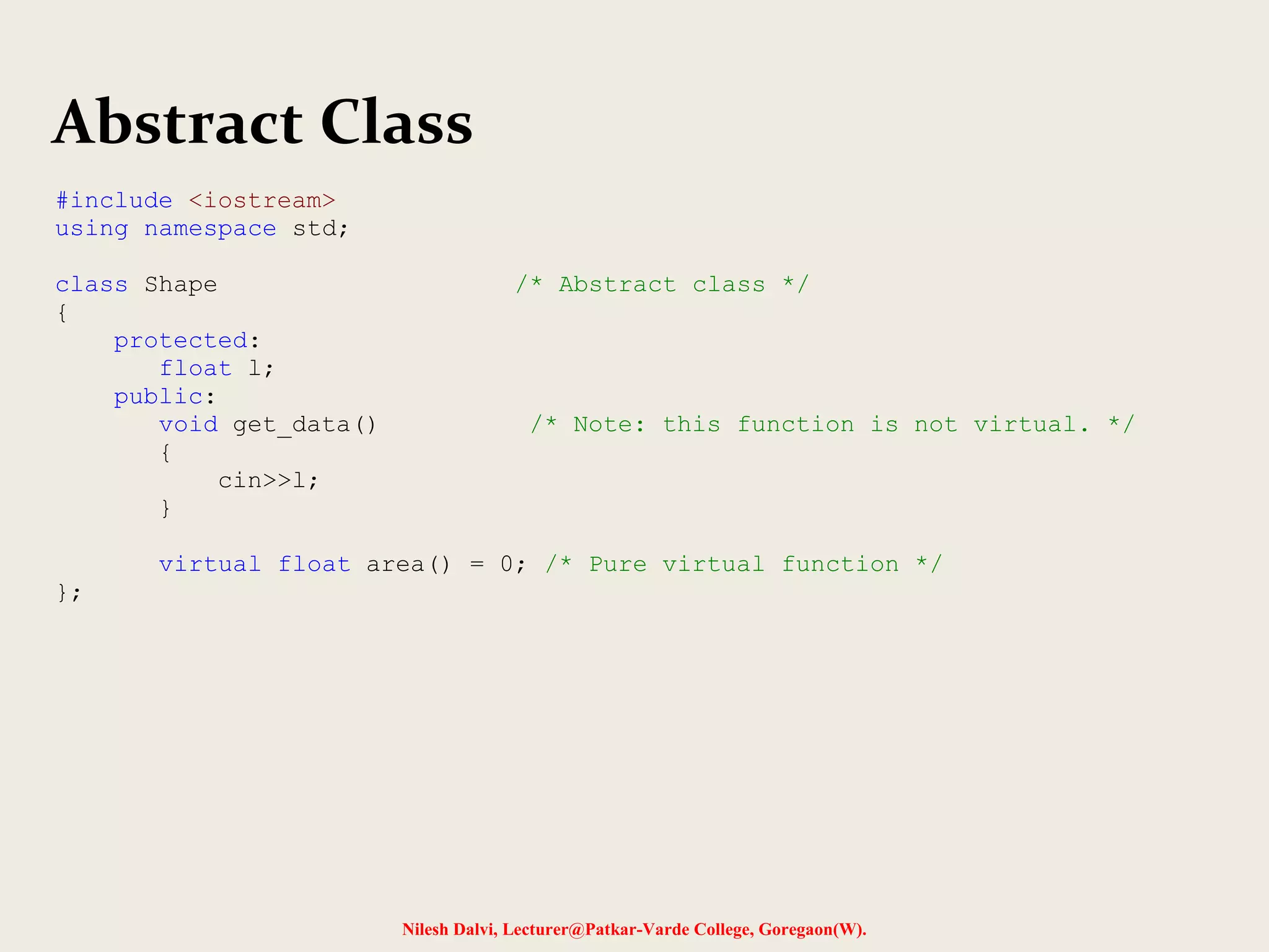 Nilesh Dalvi, Lecturer@Patkar-Varde College, Goregaon(W).
Abstract Class
#include <iostream>
using namespace std;
class Shape /* Abstract class */
{
protected:
float l;
public:
void get_data() /* Note: this function is not virtual. */
{
cin>>l;
}
virtual float area() = 0; /* Pure virtual function */
};
 