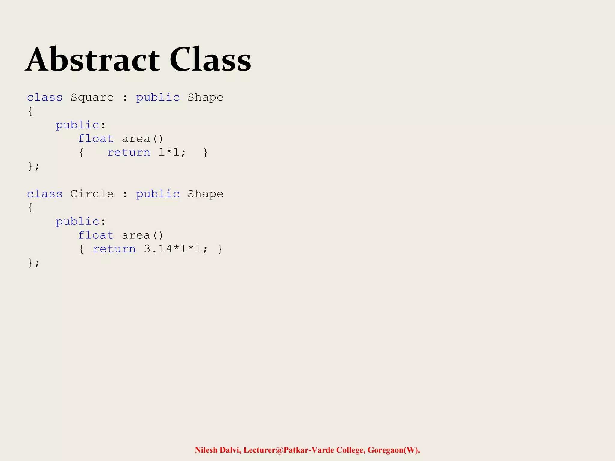 Nilesh Dalvi, Lecturer@Patkar-Varde College, Goregaon(W).
Abstract Class
class Square : public Shape
{
public:
float area()
{ return l*l; }
};
class Circle : public Shape
{
public:
float area()
{ return 3.14*l*l; }
};
 