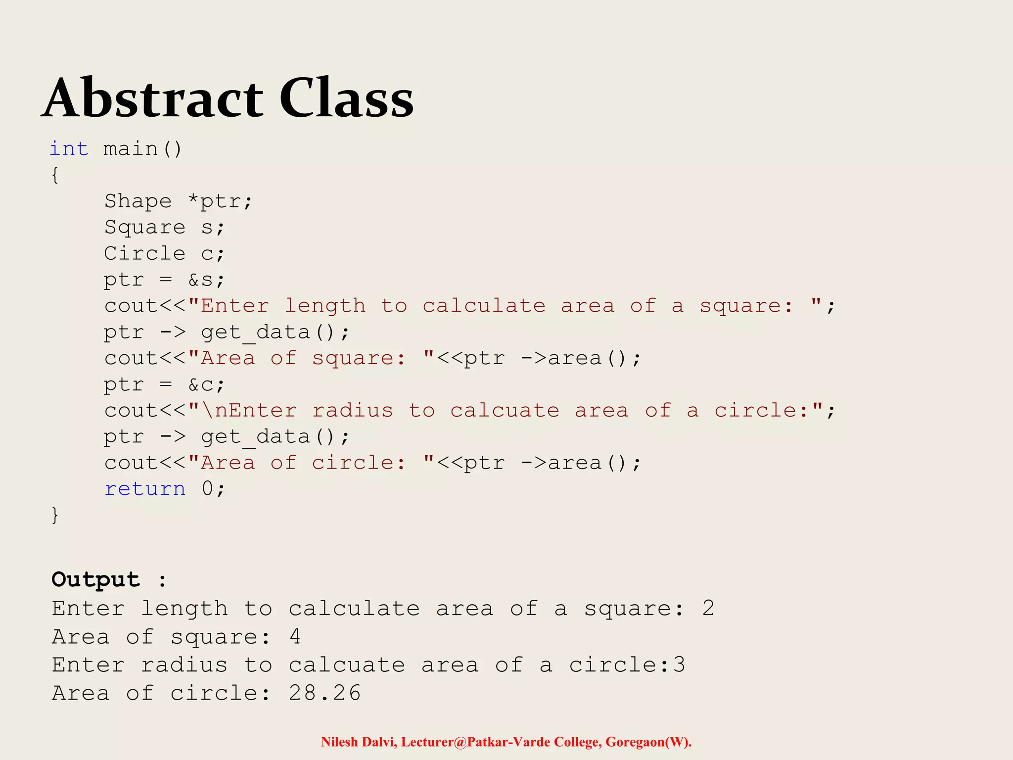 Nilesh Dalvi, Lecturer@Patkar-Varde College, Goregaon(W).
Abstract Class
Output :
Enter length to calculate area of a square: 2
Area of square: 4
Enter radius to calcuate area of a circle:3
Area of circle: 28.26
int main()
{
Shape *ptr;
Square s;
Circle c;
ptr = &s;
cout<<"Enter length to calculate area of a square: ";
ptr -> get_data();
cout<<"Area of square: "<<ptr ->area();
ptr = &c;
cout<<"nEnter radius to calcuate area of a circle:";
ptr -> get_data();
cout<<"Area of circle: "<<ptr ->area();
return 0;
}
 