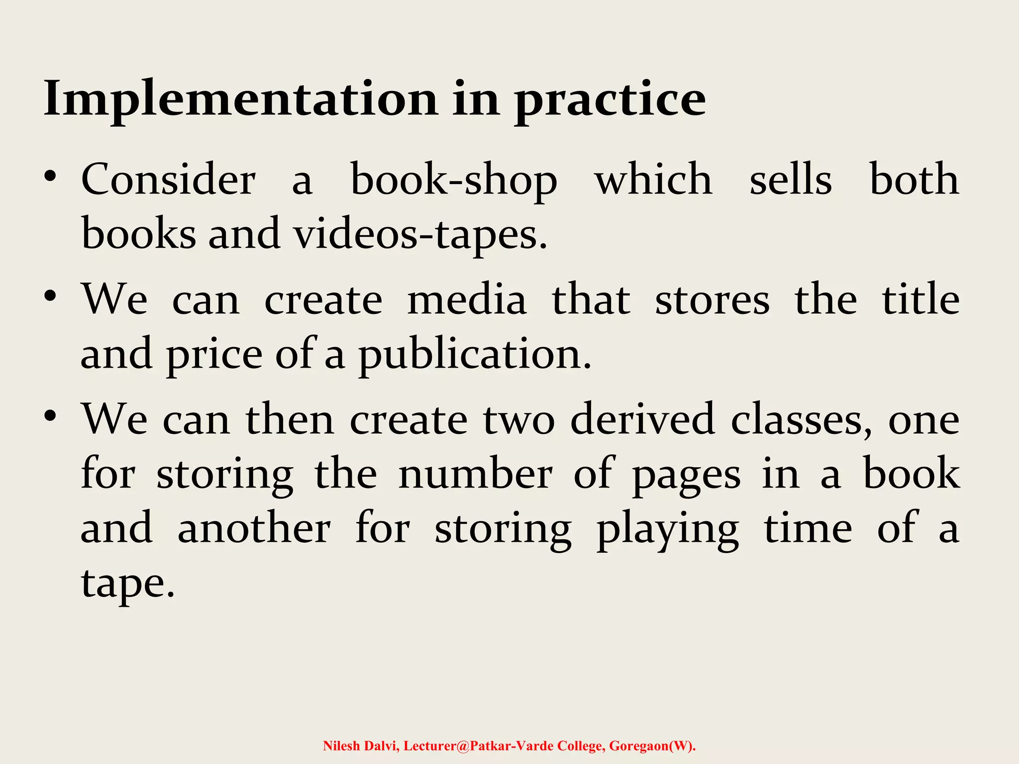 • Consider a book-shop which sells both
books and videos-tapes.
• We can create media that stores the title
and price of a publication.
• We can then create two derived classes, one
for storing the number of pages in a book
and another for storing playing time of a
tape.
Nilesh Dalvi, Lecturer@Patkar-Varde College, Goregaon(W).
Implementation in practice
 
