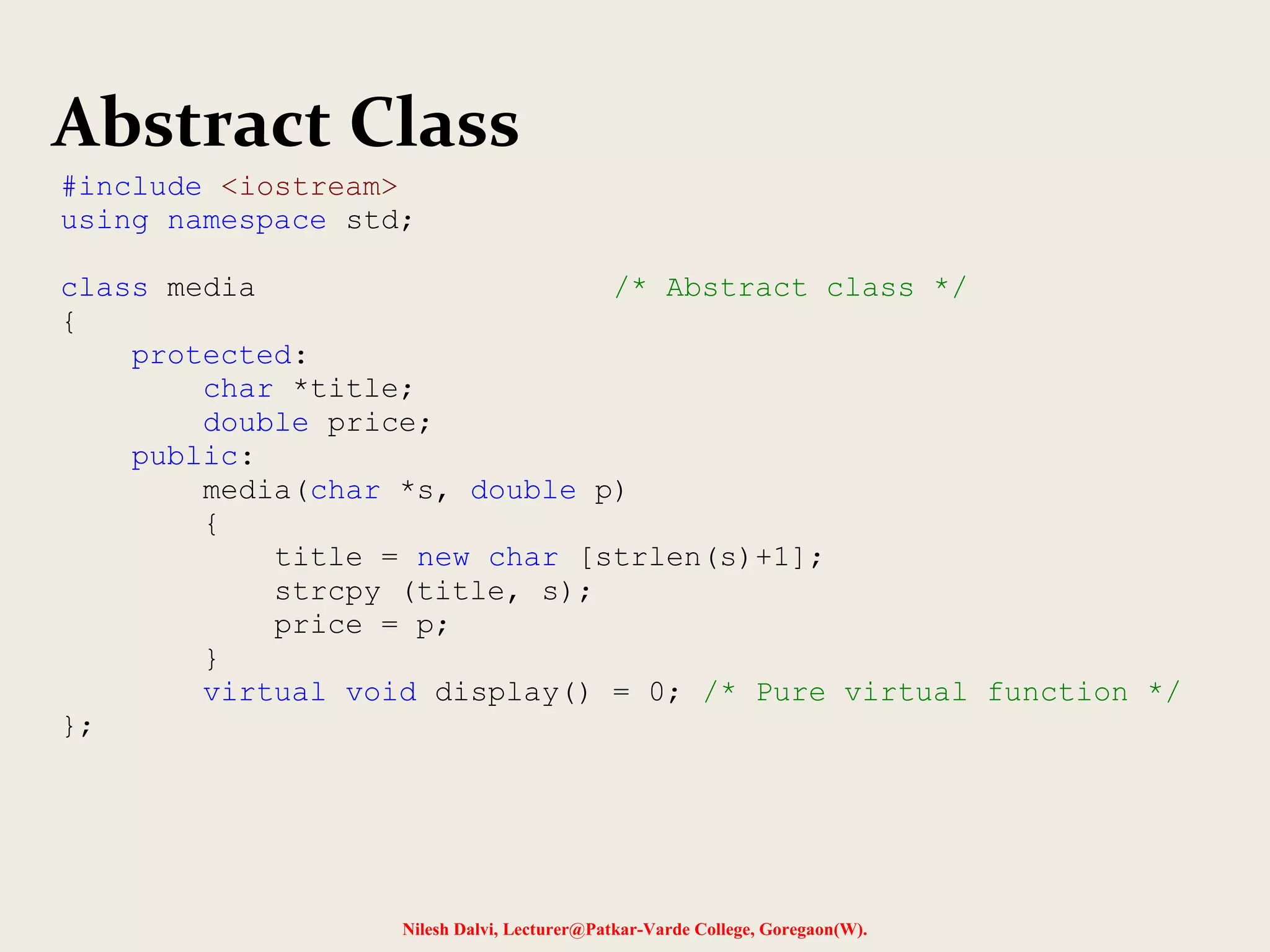 Nilesh Dalvi, Lecturer@Patkar-Varde College, Goregaon(W).
Abstract Class
#include <iostream>
using namespace std;
class media /* Abstract class */
{
protected:
char *title;
double price;
public:
media(char *s, double p)
{
title = new char [strlen(s)+1];
strcpy (title, s);
price = p;
}
virtual void display() = 0; /* Pure virtual function */
};
 
