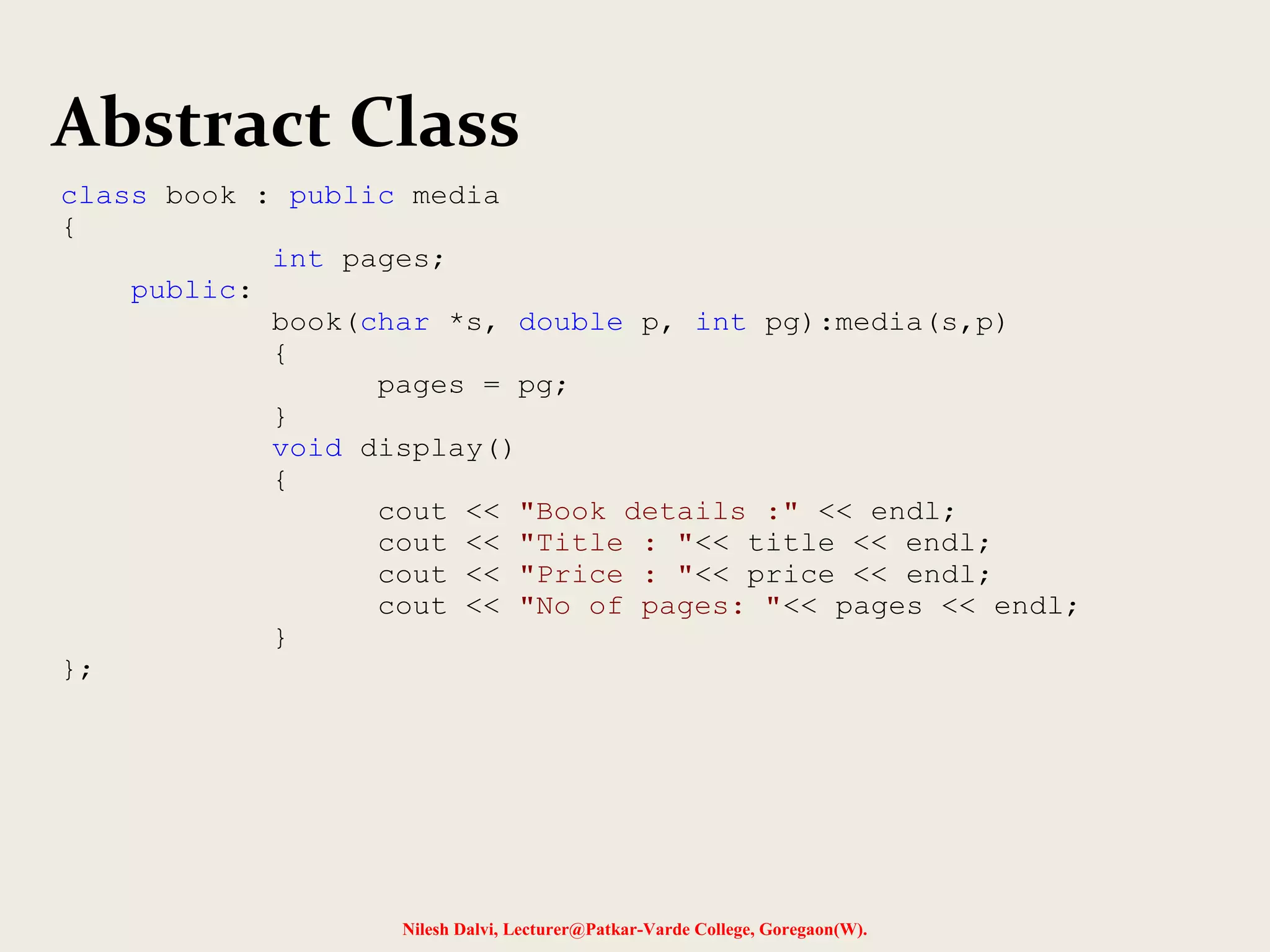 Nilesh Dalvi, Lecturer@Patkar-Varde College, Goregaon(W).
Abstract Class
class book : public media
{
int pages;
public:
book(char *s, double p, int pg):media(s,p)
{
pages = pg;
}
void display()
{
cout << "Book details :" << endl;
cout << "Title : "<< title << endl;
cout << "Price : "<< price << endl;
cout << "No of pages: "<< pages << endl;
}
};
 
