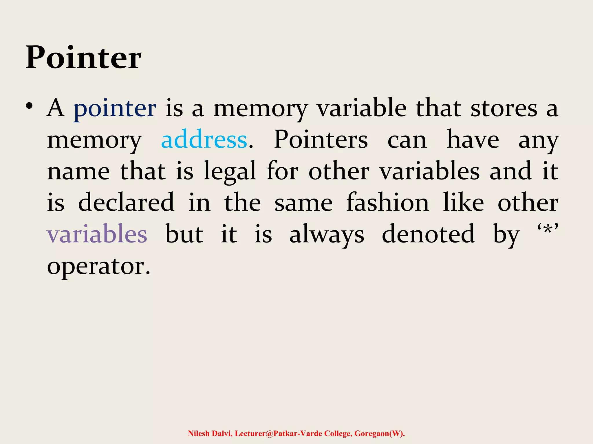 Pointer
• A pointer is a memory variable that stores a
memory address. Pointers can have any
name that is legal for other variables and it
is declared in the same fashion like other
variables but it is always denoted by ‘*’
operator.
Nilesh Dalvi, Lecturer@Patkar-Varde College, Goregaon(W).
 