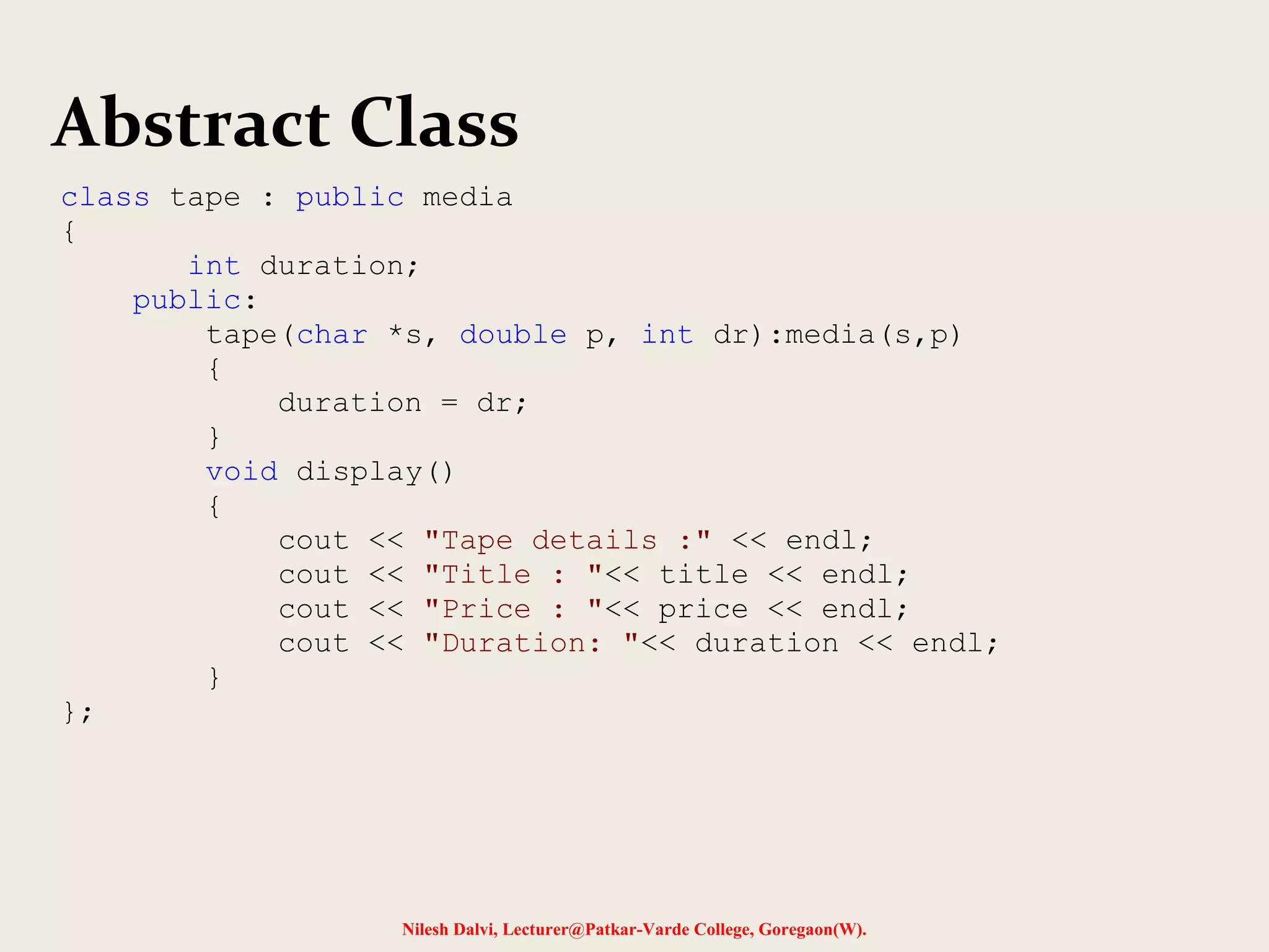 Nilesh Dalvi, Lecturer@Patkar-Varde College, Goregaon(W).
Abstract Class
class tape : public media
{
int duration;
public:
tape(char *s, double p, int dr):media(s,p)
{
duration = dr;
}
void display()
{
cout << "Tape details :" << endl;
cout << "Title : "<< title << endl;
cout << "Price : "<< price << endl;
cout << "Duration: "<< duration << endl;
}
};
 