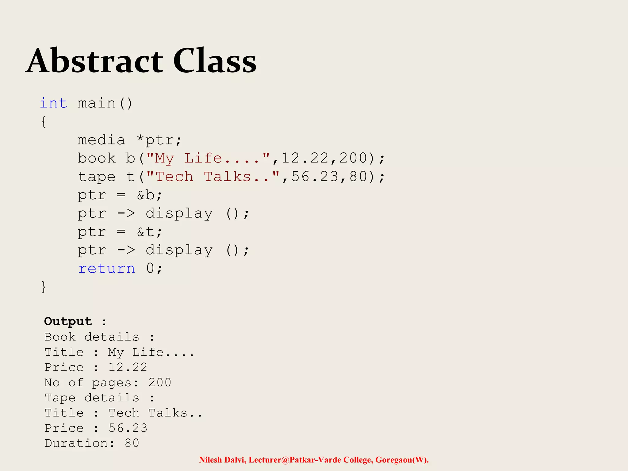 Nilesh Dalvi, Lecturer@Patkar-Varde College, Goregaon(W).
Abstract Class
int main()
{
media *ptr;
book b("My Life....",12.22,200);
tape t("Tech Talks..",56.23,80);
ptr = &b;
ptr -> display ();
ptr = &t;
ptr -> display ();
return 0;
}
Output :
Book details :
Title : My Life....
Price : 12.22
No of pages: 200
Tape details :
Title : Tech Talks..
Price : 56.23
Duration: 80
 