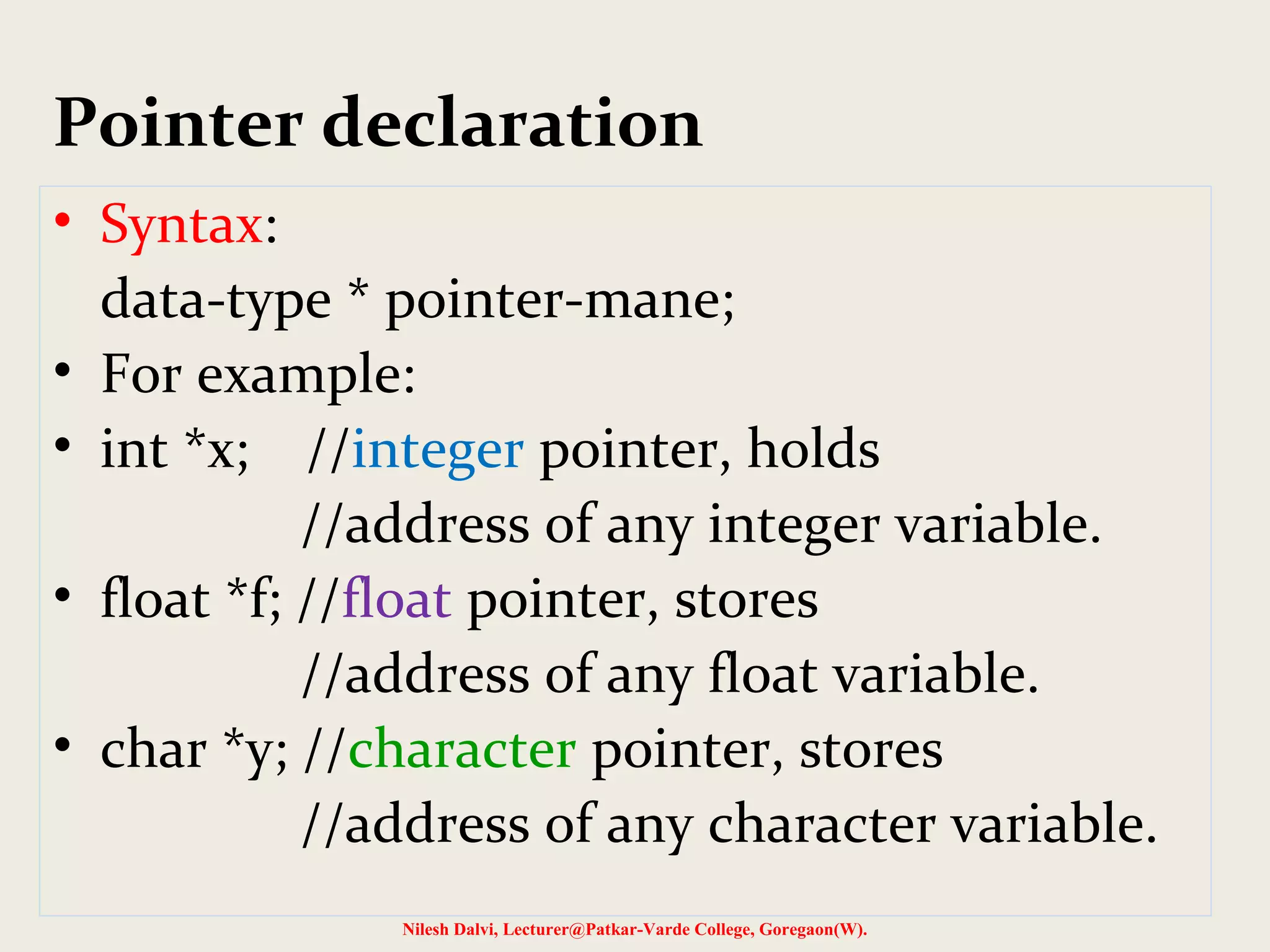 Pointer declaration
• Syntax:
data-type * pointer-mane;
• For example:
• int *x; //integer pointer, holds
//address of any integer variable.
• float *f; //float pointer, stores
//address of any float variable.
• char *y; //character pointer, stores
//address of any character variable.
Nilesh Dalvi, Lecturer@Patkar-Varde College, Goregaon(W).
 