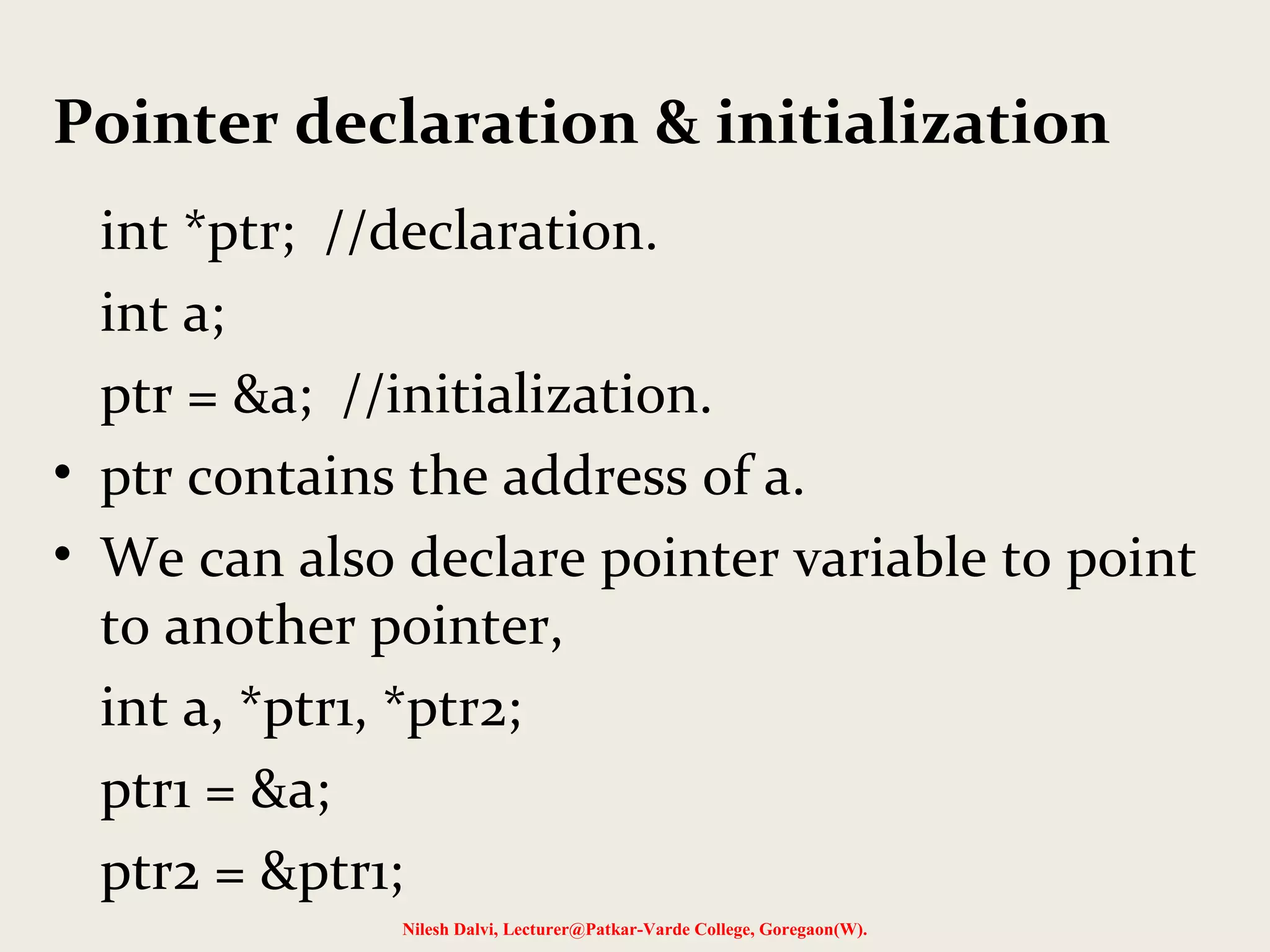 Pointer declaration & initialization
int *ptr; //declaration.
int a;
ptr = &a; //initialization.
• ptr contains the address of a.
• We can also declare pointer variable to point
to another pointer,
int a, *ptr1, *ptr2;
ptr1 = &a;
ptr2 = &ptr1;
Nilesh Dalvi, Lecturer@Patkar-Varde College, Goregaon(W).
 
